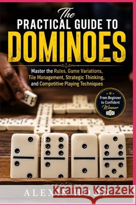 The Practical Guide to Dominoes: Master the Rules, Game Variations, Tile Management, Strategic Thinking, and Competitive Playing Techniques Hood, Alexis 9798170488070