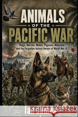 Animals of the Pacific War: Dogs, Horses, Mules, Pigeons, Mascots and the Forgotten Animal Heroes of World War II James, Ian 9798170678747 Independently Published
