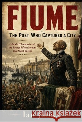 Fiume: The Poet Who Captured a City: Gabriele D'Annunzio and the Strange Fifteen Months That Shook Europe James, Ian 9798171010201 Independently Published