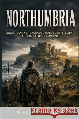 Northumbria: Anglo-Saxon Migration, Germanic Settlement, and the Rise of Bernicia Townsend, Nicole 9798171332303 Independently Published