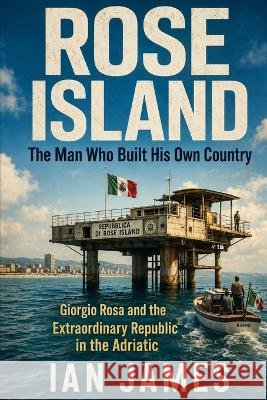 Rose Island: The Man Who Built His Own Country: Giorgio Rosa, the Republic in the Adriatic, and Italy's Strangest Battle for Sovereignty James, Ian 9798171519193 Independently Published