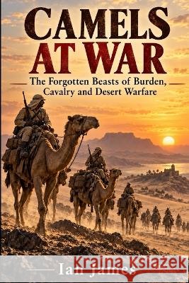 Camels at War: The Forgotten Beasts of Burden, Cavalry and Desert Warfare James, Ian 9798172263842 Independently Published