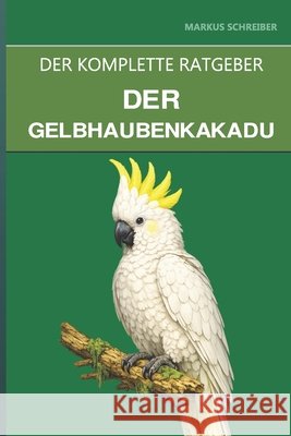 Der Gelbhaubenkakadu: Ein umfassender Leitfaden zu Pflege, zerstörerischem Verhalten und der 80-jährigen Bindung Schreiber, Markus 9798180485403 Independently Published