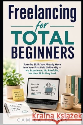 Freelancing for Total Beginners: Turn the Skills You Already Have Into Your First Paid Online Gig - No Experience, No Portfolio, No New Skills Require Flores, Camila 9798180646002 Independently Published