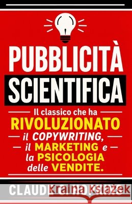 Pubblicità Scientifica: Il Classico che ha Rivoluzionato il Copywriting, il Marketing e la Psicologia delle Vendite S. a., G., C. Hopkins, Claude 9798180767288 Independently Published
