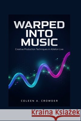 Warped Into Music: Creative Production Techniques in Ableton Live Crowder, Coleen A. 9798181051089
