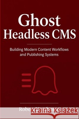 Ghost Headless CMS: Building Modern Content Workflows and Publishing Systems Johnson, Robert U. 9798181328068