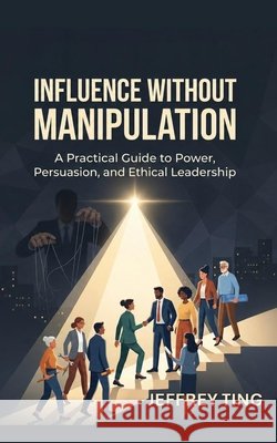 Influence Without Manipulation: A Practical Guide to Power, Persuasion, and Ethical Leadership Ting, Jeffrey 9798181567047