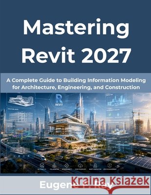 Mastering Revit 2027: A Complete Guide to Building Information Modeling for Architecture, Engineering, and Construction Ray, Eugene F. 9798183787627 Independently Published