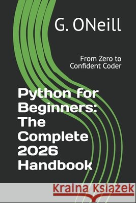 Python for Beginners: The Complete 2026 Handbook: From Zero to Confident Coder Oneill, G. 9798183997811