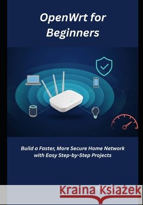 OpenWrt for Beginners: Build a Faster, More Secure Home Network with Easy Step-by-Step Projects Greg, Austin 9798185785942 Independently Published