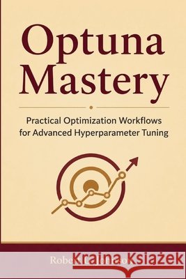 Optuna Mastery: Practical Optimization Workflows for Advanced Hyperparameter Tuning Johnson, Robert U. 9798186608073