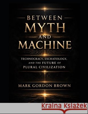 Between Myth and Machine: Technocracy, Eschatology, and the Future of Plural Civilization Brown, Mark, Brown, Mark Gordon 9798187492299 Independently Published