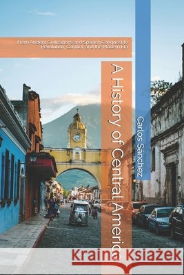 A History of Central America: From Ancient Civilizations and Spanish Conquest to Revolution, Conflict, and the Modern Era Sánchez, Carlos 9798187770083