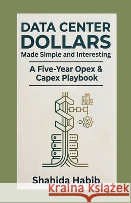 Data Center Dollars - Made Simple and Interesting: A Five-Year Opex & Capex Playbook Habib, Shahida 9798188511067