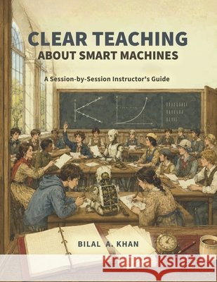Clear Teaching About Smart Machines: A Session-by-Session Instructor's Guide Khan, Bilal A. 9798188607333