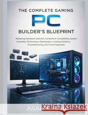 The Complete Gaming PC Builder's Blueprint: Mastering Hardware Selection, Component Compatibility, System Assembly, Performance Optimization, Cooling Ford, Julius H. 9798189031250 Independently Published