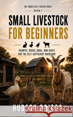 Small Livestock for Beginners: Rabbits, Ducks, Quail, and Goats for the Self-Sufficient Backyard Briggs, Hudson 9798189127380