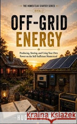 Off-Grid Energy: Producing, Storing, and Using Your Own Power on the Self-Sufficient Homestead Briggs, Hudson 9798189665240