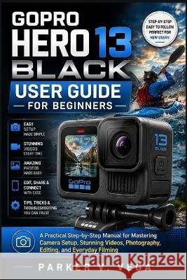 Gopro Hero 13 Black User Guide for Beginners: A Practical Step-by-Step Manual for Mastering Camera Setup, Stunning Videos, Photography, Editing, and E Vega, Parker V. 9798190157666 Independently Published