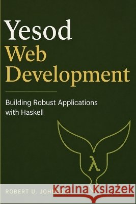 Yesod Web Development: Building Robust Applications with Haskell Johnson, Robert U. 9798190448528