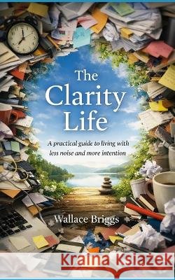 The Clarity Life: A practical, environmental, and behavioural guide to living with less noise and more intention Briggs, Wallace 9798190614121