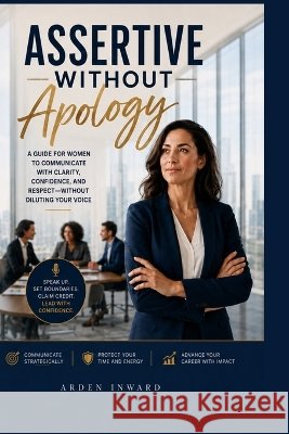 Assertive Without Apology: How Corporate Women Can Speak Up Clearly, Lead Strategically, and Stop Shrinking Their Voice at Work Inward, Arden 9798191410241 Independently Published