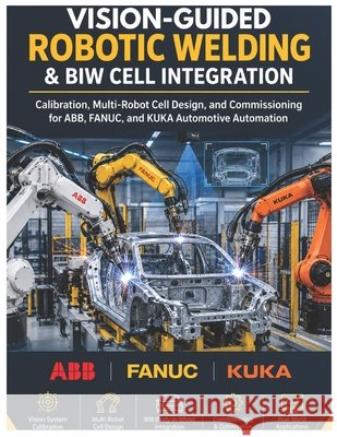 Vision-Guided Robotic Welding & BIW Cell Integration: Calibration, Multi-Robot Cell Design, and Commissioning for ABB, FANUC, and KUKA Automotive Auto Vinson, Vivin 9798191445069