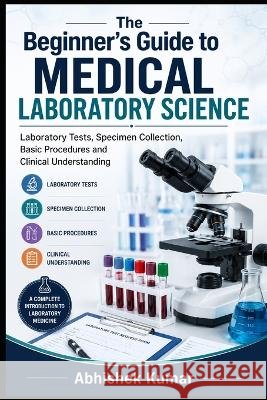 The Beginner's Guide to Medical Laboratory Science: Laboratory Tests, Specimen Collection, Basic Procedures and Clinical Understanding Kumar, Abhishek 9798192253656