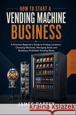 How to Start a Vending Machine Business: A Practical Beginner's Guide to Finding Locations, Choosing Machines, Managing Stock and Building a Profitabl Carter, James 9798193000723