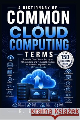 A Dictionary of Common Cloud Computing Terms: Essential Cloud Terms, Acronyms, Abbreviations, and Technical Definitions for Students, Beginners, and I Einstein, E. 9798193103998 Independently Published