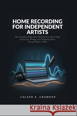 Home Recording for Independent Artists: The Complete Beginner's Workflow for Recording, Producing, Mixing, and Releasing Music Using Modern DAWs Crowder, Coleen A. 9798193583035