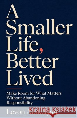 A Smaller Life, Better Lived: Make Room for What Matters Without Abandoning Responsibility Arakelyan, Levon 9798193939047