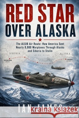 Red Star Over Alaska: The ALSIB Air Route: How America Sent Nearly 8,000 Warplanes Through Alaska and Siberia to Stalin James, Ian 9798194835676 Independently Published
