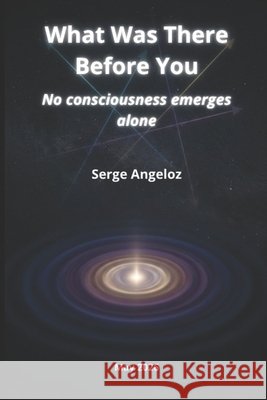 What Was There Before You: No consciousness emerges alone Angeloz, Serge 9798195292454