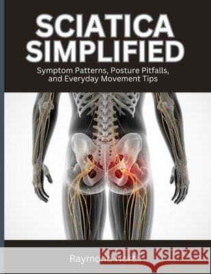 Sciatica Simplified: Symptom Patterns, Posture Pitfalls, and Everyday Movement Tips North, Raymond 9798195622589 Independently Published
