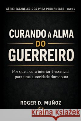 Curando a Alma Do Guerreiro: Por que a sanidade interior é essencial para uma autoridade duradoura Muñoz, Roger D. 9798195633288