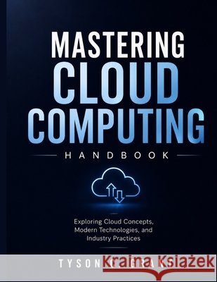 Mastering Cloud Computing Handbook: Exploring Cloud Concepts, Modern Technologies, and Industry Practices Grant, Tyson C. 9798195894580 Independently Published