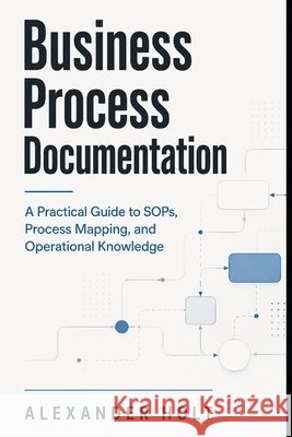 Business Process Documentation: A Practical Guide to SOPs, Process Mapping, and Operational Knowledge Schwartz, Alice, Holt, Alexander 9798196301711