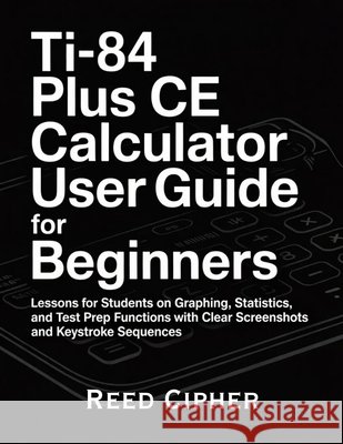 TI-84 Plus CE Calculator User Guide for Beginners: Lessons for Students on Graphing, Statistics, and Test Prep Functions with Clear Screenshots and Ke Cipher, Reed 9798196448003 Independently Published