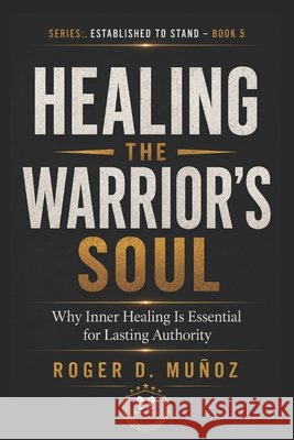 Healing the Warrior's Soul: Why Inner Healing Is Essential for Lasting Authority Muñoz, Roger D. 9798196857096