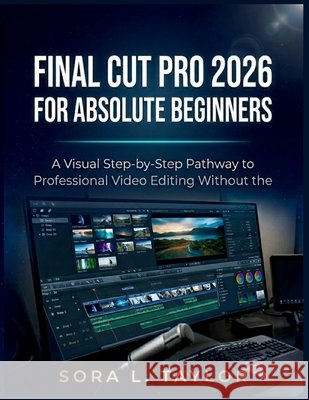 Final Cut Pro 2026 for Absolute Beginners: A Visual Step-by-Step Pathway to Professional Video Editing Without the Overwhelm L. Taylor, Sora 9798196884931 Independently Published