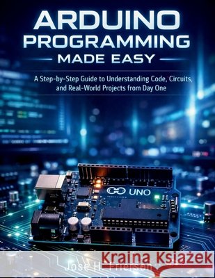 Arduino Programming Made Easy: A Step-by-Step Guide to Understanding Code, Circuits, and Real-World Projects from Day One Frierson, Jose H. 9798197349606 Independently Published