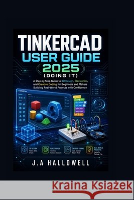Tinkercad User Guide 2025 (Doing it): A Step-by-Step Guide to 3D Design, Electronics, and Creative Coding for Beginners and Makers Building Real-World Hallowell, J. A. 9798198091047 Independently Published