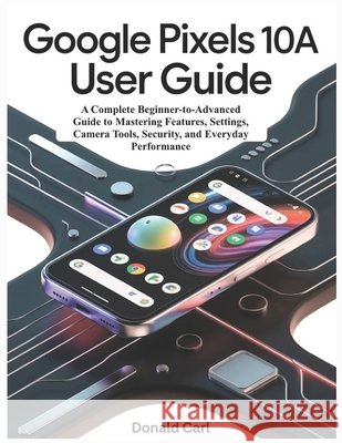 GOOGLE PIXELS 10a USER GUIDE: A Complete Beginner-to-Advanced Guide to Mastering Features, Settings, Camera Tools, Security, and Everyday Performance Carl, Donald 9798198305021 Independently Published