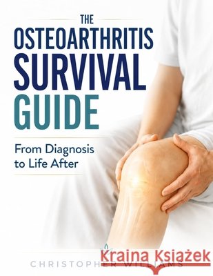 The Osteoarthritis Survival Guide: From Diagnosis to Life After Williams, Christopher 9798198576933 Independently Published