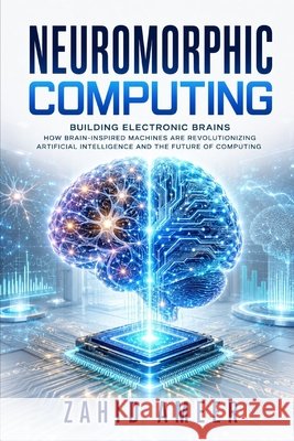 Neuromorphic Computing: Building Electronic Brains: How Brain-Inspired Machines Are Revolutionizing Artificial Intelligence and the Future of Computin Ameer, Zahid 9798198695276 Independently Published
