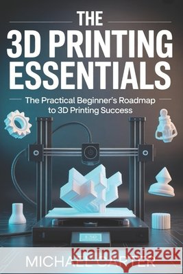 The 3D Printing Essentials: The Practical Beginner's Roadmap to 3d Printing Success Carter, Michael 9798199085960 Independently Published