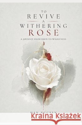 To Revive A Withering Rose: A Journey from Eden to Wholeness Nguyen, Han 9798199664325