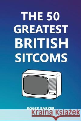 The 50 Greatest British Sitcoms Roger Barker   9798201036768